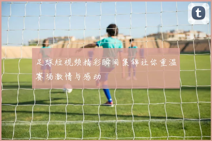 足球短视频精彩瞬间集锦让你重温赛场激情与感动