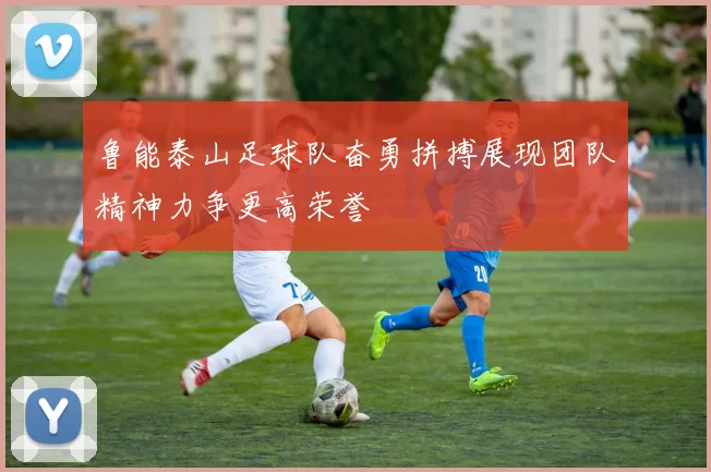 鲁能泰山足球队奋勇拼搏展现团队精神力争更高荣誉