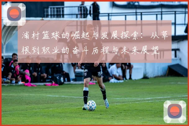 浦村篮球的崛起与发展探索：从草根到职业的奋斗历程与未来展望