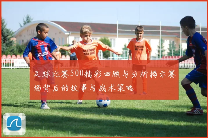 足球比赛500精彩回顾与分析揭示赛场背后的故事与战术策略