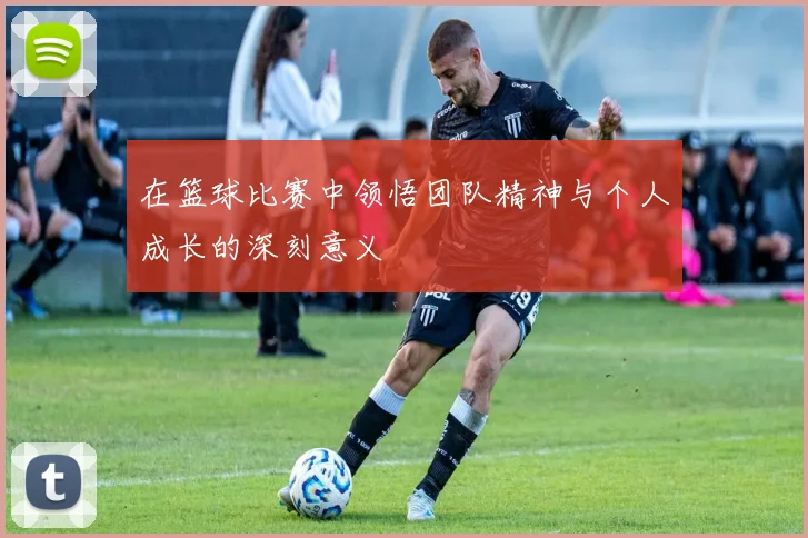 在篮球比赛中领悟团队精神与个人成长的深刻意义