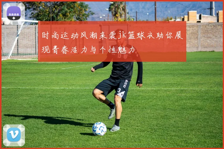 时尚运动风潮来袭jk篮球衣助你展现青春活力与个性魅力
