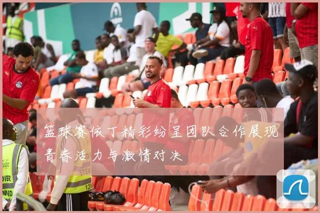 篮球赛依丁精彩纷呈团队合作展现青春活力与激情对决