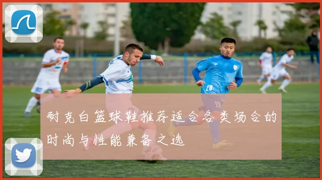 耐克白篮球鞋推荐适合各类场合的时尚与性能兼备之选