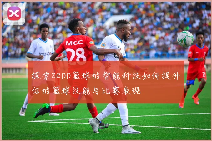 探索zepp篮球的智能科技如何提升你的篮球技能与比赛表现