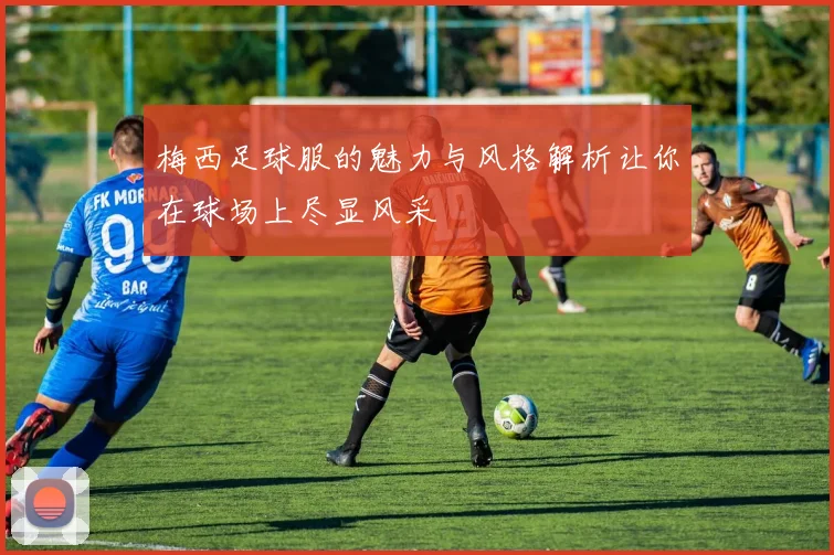 梅西足球服的魅力与风格解析让你在球场上尽显风采