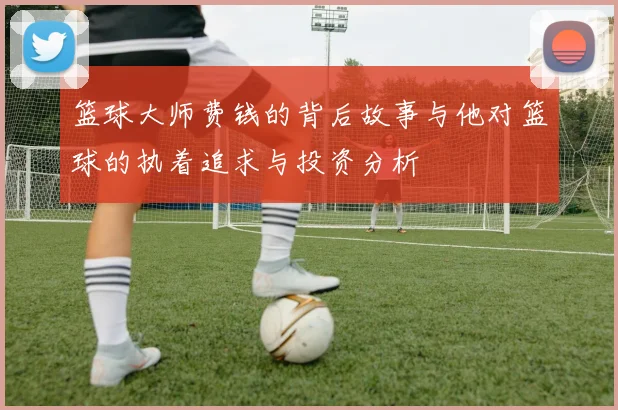 篮球大师费钱的背后故事与他对篮球的执着追求与投资分析