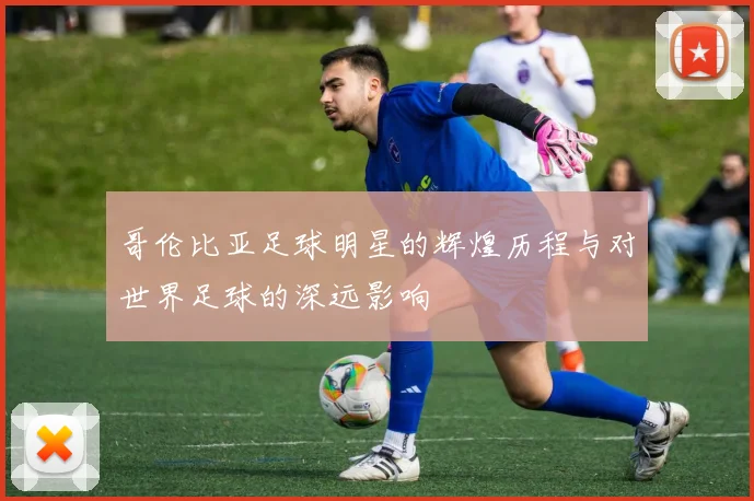 哥伦比亚足球明星的辉煌历程与对世界足球的深远影响