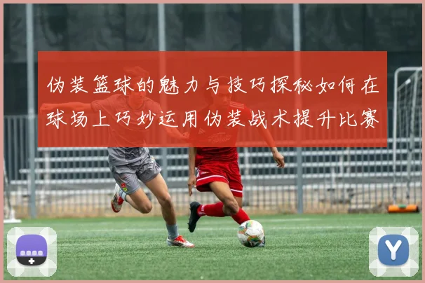 伪装篮球的魅力与技巧探秘如何在球场上巧妙运用伪装战术提升比赛胜率