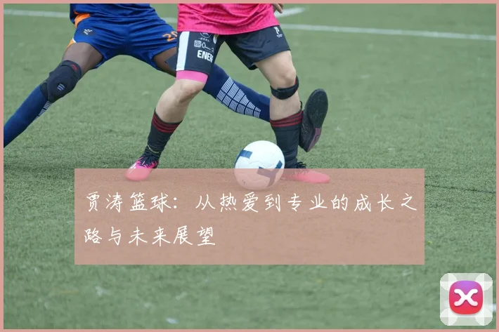 贾涛篮球：从热爱到专业的成长之路与未来展望