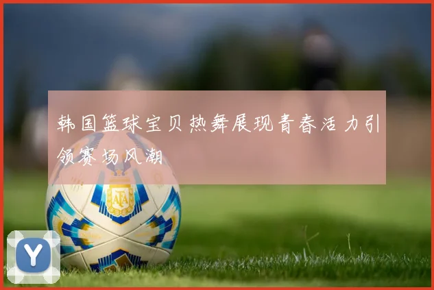 韩国篮球宝贝热舞展现青春活力引领赛场风潮